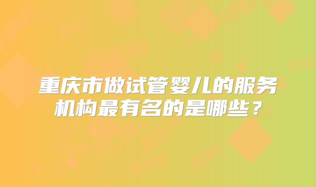 重庆市做试管婴儿的服务机构最有名的是哪些?