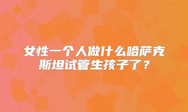 女性一个人做什么哈萨克斯坦试管生孩子了？