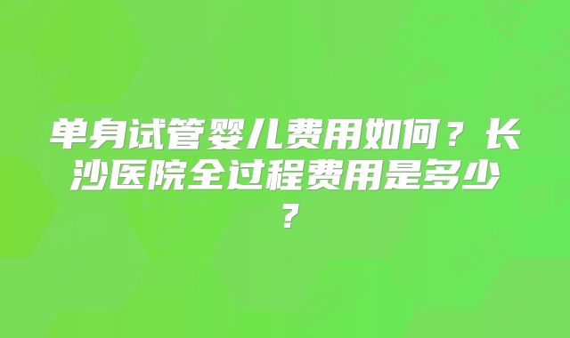 单身试管婴儿费用如何？长沙医院全过程费用是多少？