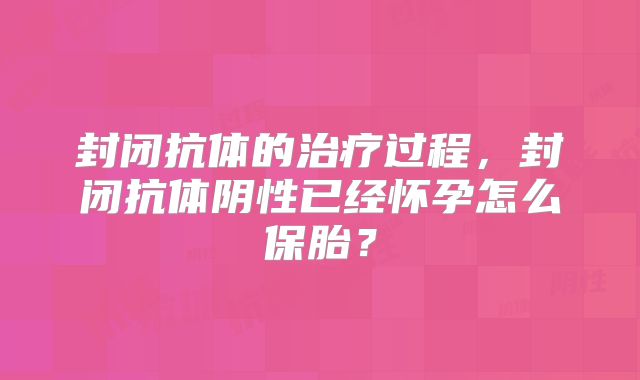 封闭抗体的治疗过程，封闭抗体阴性已经怀孕怎么保胎？