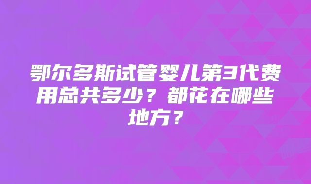 鄂尔多斯试管婴儿第3代费用总共多少？都花在哪些地方？