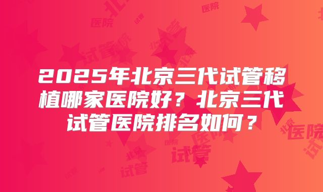 2025年北京三代试管移植哪家医院好?北京三代试管医院排名如何?
