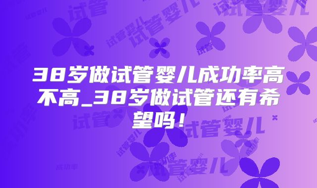 38岁做试管婴儿成功率高不高_38岁做试管还有希望吗！