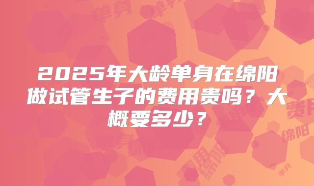 2025年大龄单身在绵阳做试管生子的费用贵吗？大概要多少？