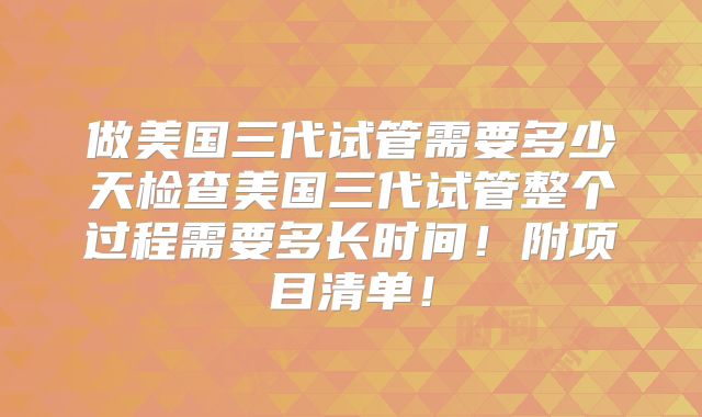 做美国三代试管需要多少天检查美国三代试管整个过程需要多长时间!附项目清单!