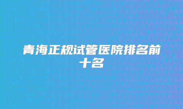 青海正规试管医院排名前十名