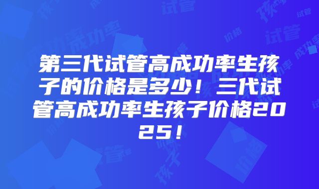 第三代试管高成功率生孩子的价格是多少！三代试管高成功率生孩子价格2025！