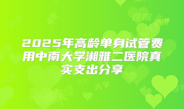 2025年高龄单身试管费用中南大学湘雅二医院真实支出分享