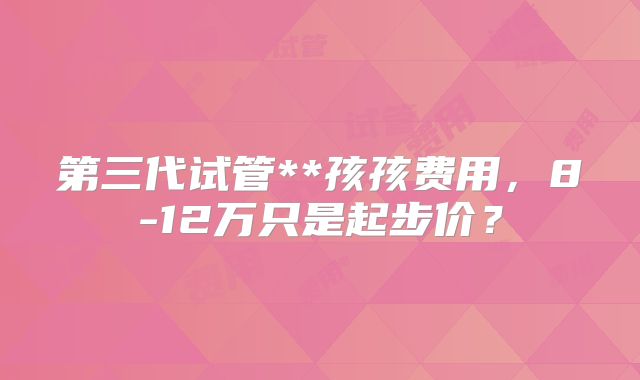 第三代试管**孩孩费用，8-12万只是起步价？