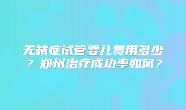 无精症试管婴儿费用多少?郑州治疗成功率如何?