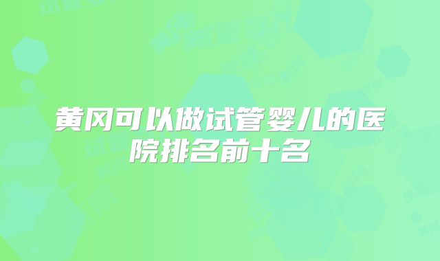 黄冈可以做试管婴儿的医院排名前十名