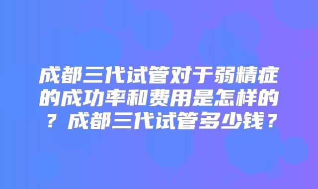 成都三代试管对于弱精症的成功率和费用是怎样的？成都三代试管多少钱？