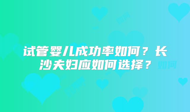 试管婴儿成功率如何？长沙夫妇应如何选择？