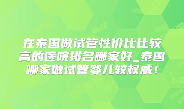 在泰国做试管性价比比较高的医院排名哪家好_泰国哪家做试管婴儿较权威！