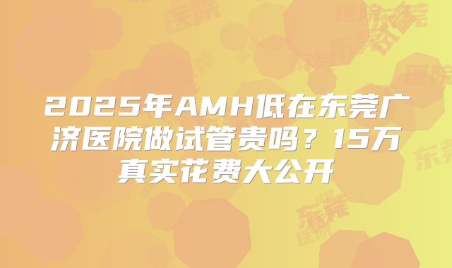 2025年AMH低在东莞广济医院做试管贵吗?15万真实花费大公开