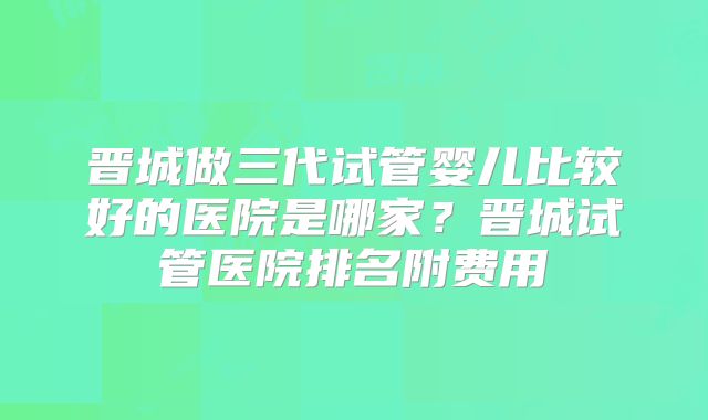 晋城做三代试管婴儿比较好的医院是哪家？晋城试管医院排名附费用