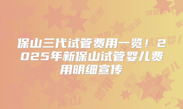 保山三代试管费用一览！2025年新保山试管婴儿费用明细宣传