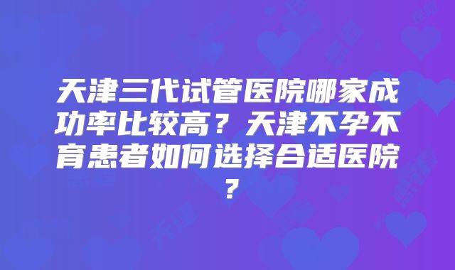 天津三代试管医院哪家成功率比较高？天津不孕不育患者如何选择合适医院？