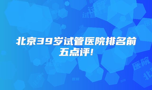 北京39岁试管医院排名前五点评!