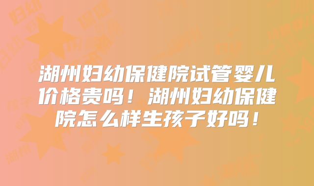 湖州妇幼保健院试管婴儿价格贵吗！湖州妇幼保健院怎么样生孩子好吗！
