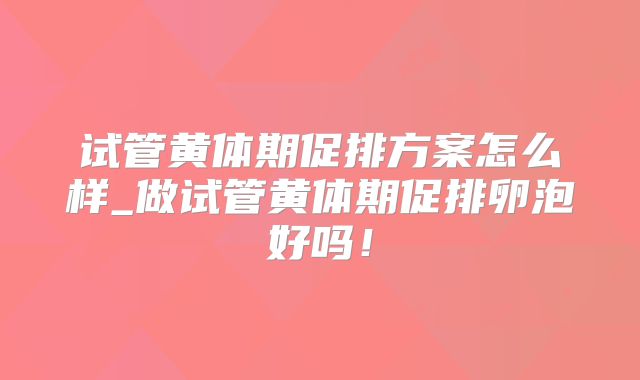 试管黄体期促排方案怎么样_做试管黄体期促排卵泡好吗！