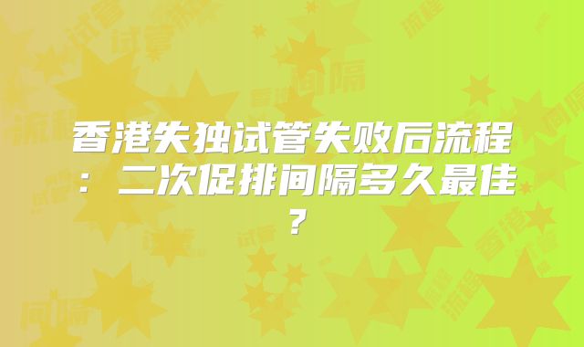 香港失独试管失败后流程：二次促排间隔多久最佳？