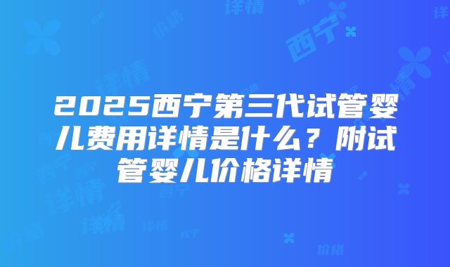 2025西宁第三代试管婴儿费用详情是什么？附试管婴儿价格详情