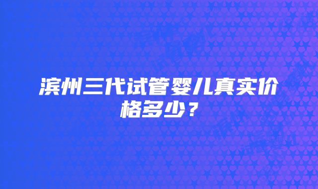 滨州三代试管婴儿真实价格多少？