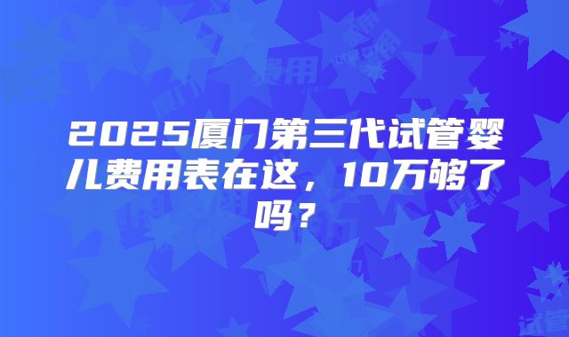 2025厦门第三代试管婴儿费用表在这,10万够了吗?