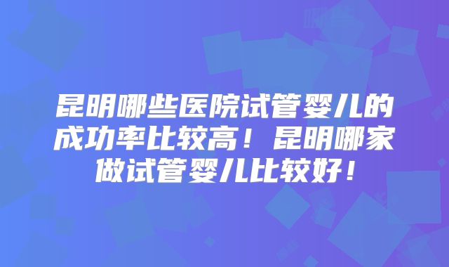 昆明哪些医院试管婴儿的成功率比较高！昆明哪家做试管婴儿比较好！