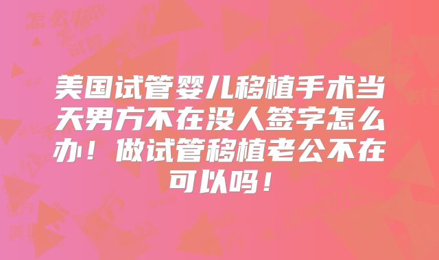 美国试管婴儿移植手术当天男方不在没人签字怎么办！做试管移植老公不在可以吗！