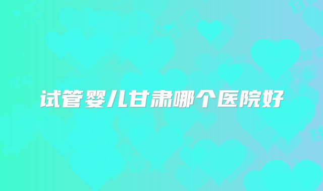 试管婴儿甘肃哪个医院好