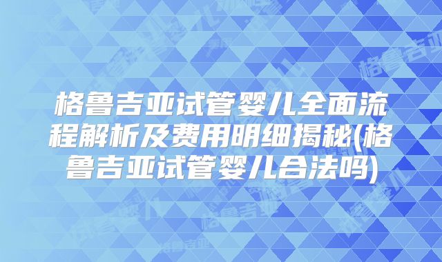 格鲁吉亚试管婴儿全面流程解析及费用明细揭秘(格鲁吉亚试管婴儿合法吗)