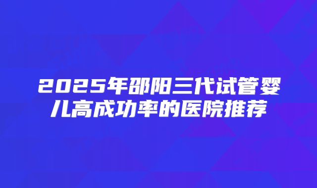 2025年邵阳三代试管婴儿高成功率的医院推荐