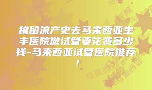 稽留流产史去马来西亚生丰医院做试管要花费多少钱-马来西亚试管医院推荐！