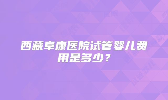 西藏阜康医院试管婴儿费用是多少?