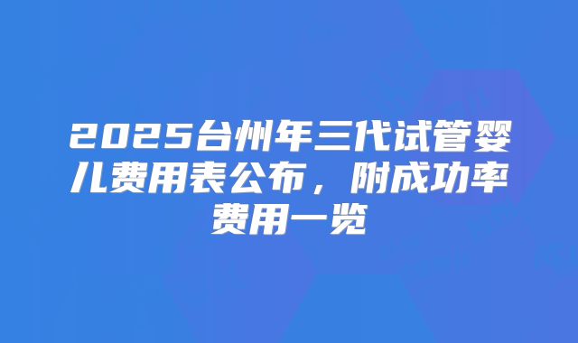 2025台州年三代试管婴儿费用表公布,附成功率费用一览