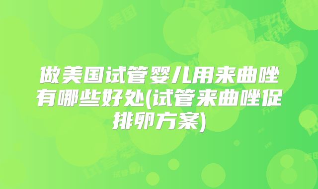 做美国试管婴儿用来曲唑有哪些好处(试管来曲唑促排卵方案)