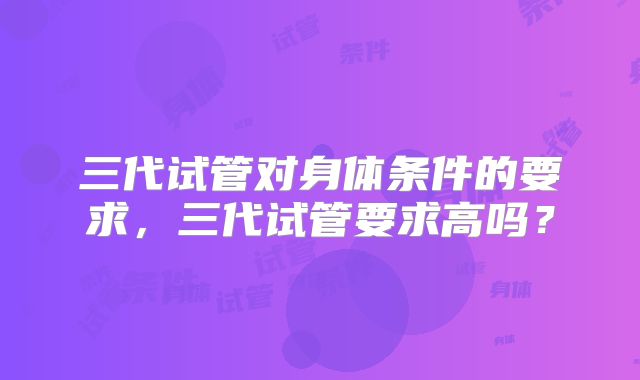 三代试管对身体条件的要求,三代试管要求高吗?