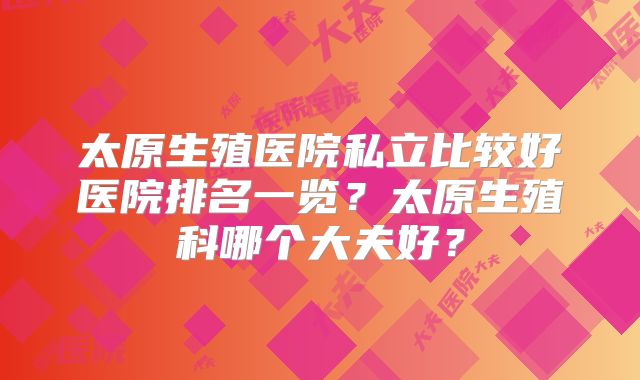 太原生殖医院私立比较好医院排名一览？太原生殖科哪个大夫好？