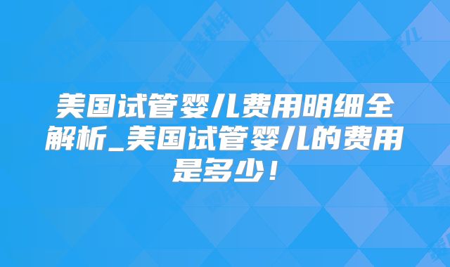 美国试管婴儿费用明细全解析_美国试管婴儿的费用是多少！