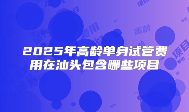 2025年高龄单身试管费用在汕头包含哪些项目