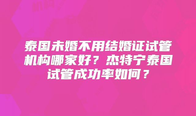 泰国未婚不用结婚证试管机构哪家好？杰特宁泰国试管成功率如何？