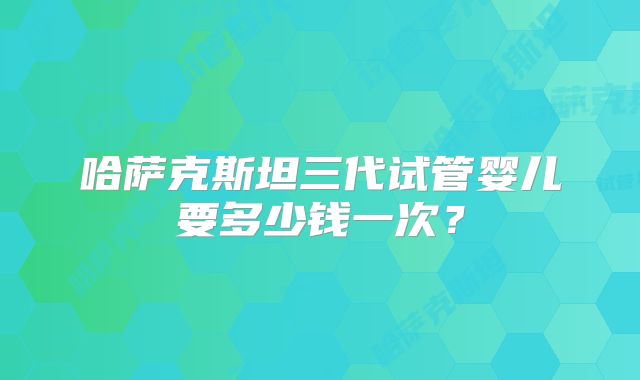 哈萨克斯坦三代试管婴儿要多少钱一次？