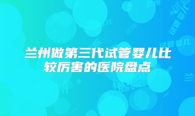 兰州做第三代试管婴儿比较厉害的医院盘点