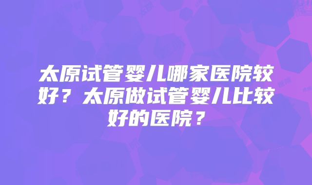 太原试管婴儿哪家医院较好？太原做试管婴儿比较好的医院？
