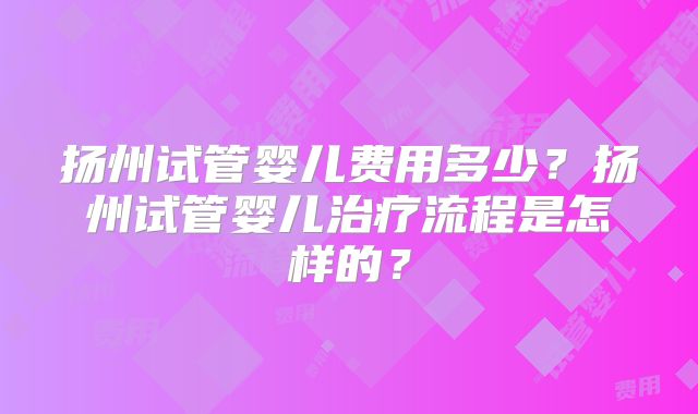 扬州试管婴儿费用多少？扬州试管婴儿治疗流程是怎样的？