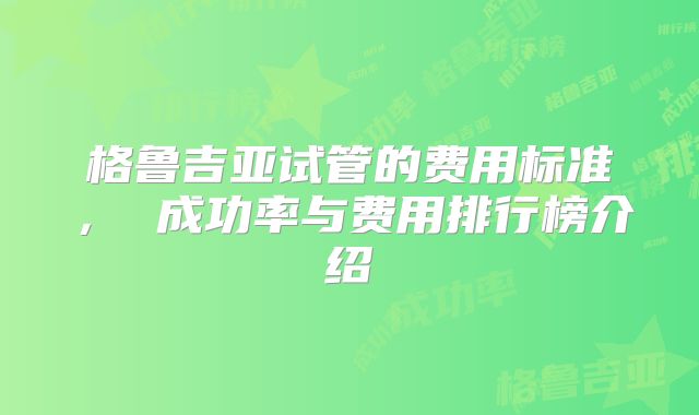 格鲁吉亚试管的费用标准， 成功率与费用排行榜介绍