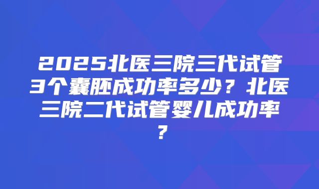 2025北医三院三代试管3个囊胚成功率多少？北医三院二代试管婴儿成功率？
