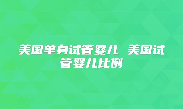 美国单身试管婴儿 美国试管婴儿比例